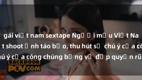 gái việt nam sextape Người mẫu Việt Nam gây sốt với loạt shoot ảnh táo bạo, thu hút sự chú ý của công chúng bằng vẻ đẹp quyến rũ và gợi cảm.