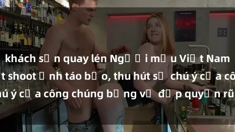 khách sạn quay lén Người mẫu Việt Nam gây sốt với loạt shoot ảnh táo bạo, thu hút sự chú ý của công chúng bằng vẻ đẹp quyến rũ và gợi cảm.