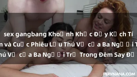 sex gangbang Khoảnh Khắc Đầy Kịch Tính: Sex Việt Nam và Cuộc Phiêu Lưu Thú Vị của Ba Người Trẻ Trong Đêm Say Đắm