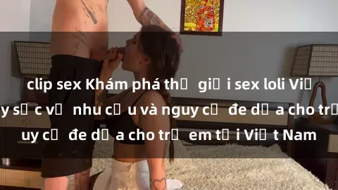 clip sex Khám phá thế giới sex loli Việt Nam: Sự thật gây sốc về nhu cầu và nguy cơ đe dọa cho trẻ em tại Việt Nam