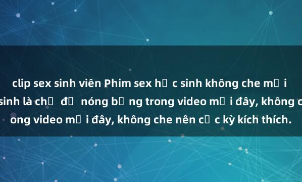 clip sex sinh viên Phim sex học sinh không che mới nhất - Giáo viên và học sinh là chủ đề nóng bỏng trong video mới đây, không che nên cực kỳ kích thích.
