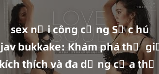 sex nơi công cộng Sức hút của sex jav bukkake: Khám phá thế giới đầy kích thích và đa dạng của thể loại này để thỏa mãn mọi ham muốn của bạn