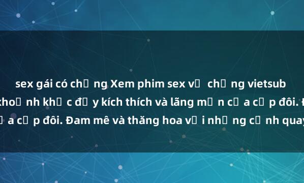 sex gái có chồng Xem phim sex vợ chồng vietsub để tận hưởng những khoảnh khắc đầy kích thích và lãng mạn của cặp đôi. Đam mê và thăng hoa với những cảnh quay sống động!