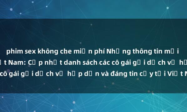 phim sex không che miễn phí Những thông tin mới nhất về sex gái gọi Việt Nam: Cập nhật danh sách các cô gái gọi dịch vụ hấp dẫn và đáng tin cậy tại Việt Nam.
