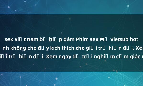 sex việt nam bị hiếp dâm Phim sex Mỹ vietsub hot nhất đỉnh cao, cận cảnh không che đầy kích thích cho giới trẻ hiện đại. Xem ngay để trải nghiệm cảm giác mới lạ!