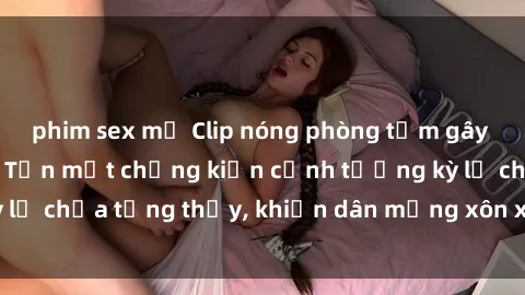 phim sex mỹ Clip nóng phòng tắm gây sốt mạng xã hội: Tận mắt chứng kiến cảnh tượng kỳ lạ chưa từng thấy, khiến dân mạng xôn xao không ngớt!