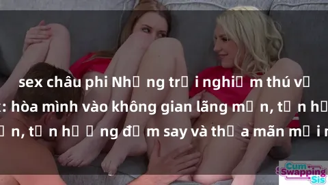 sex châu phi Những trải nghiệm thú vị tại nhà nghỉ sex: hòa mình vào không gian lãng mạn, tận hưởng đắm say và thỏa mãn mọi mong muốn!
