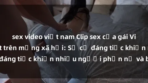 sex video việt nam Clip sex của gái Việt bị rò rỉ gây sốt trên mạng xã hội: Sự cố đáng tiếc khiến nhiều người phẫn nộ và bức xúc