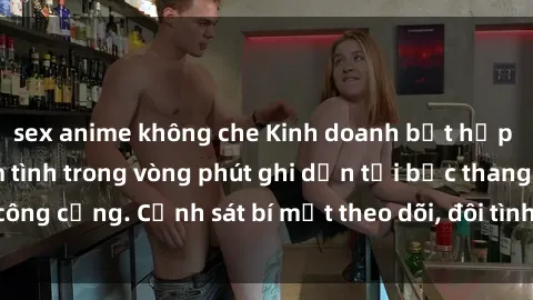 sex anime không che Kinh doanh bất hợp pháp: Quay lén làm tình trong vòng phút ghi dấn tại bậc thang công cộng. Cảnh sát bí mật theo dõi, đôi tình nhân bị bắt quả tang.