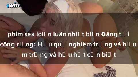 phim sex loạn luân nhật bản Đăng tải phim sex nơi công cộng: Hậu quả nghiêm trọng và hậu hết cần biết