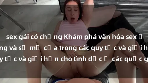 sex gái có chồng Khám phá văn hóa sex ở Bắc Âu: Sự đa dạng và sự mở cửa trong các quy tắc và giới hạn cho tình dục ở các quốc gia này.