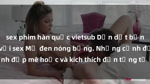 sex phim hàn quốc vietsub Dẫn dắt bạn vào thế giới mới với sex Mỹ đen nóng bỏng. Những cảnh đẹp mê hoặc và kích thích đến từng tế bào. Đừng bỏ lỡ!