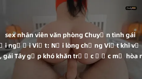 sex nhân viên văn phòng Chuyện tình gái Tây quan hệ với người Việt: Nỗi lòng chồng Việt khi vợ 'lừa dối', gái Tây gặp khó khăn trước ước mơ hòa nhập vào xã hội Việt Nam