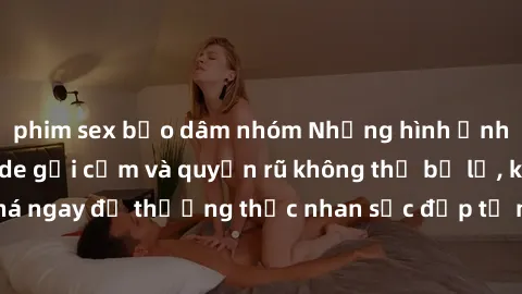 phim sex bạo dâm nhóm Những hình ảnh gái Việt Nam nude gợi cảm và quyến rũ không thể bỏ lỡ, khám phá ngay để thưởng thức nhan sắc đẹp tự nhiên của phụ nữ xinh đẹp.