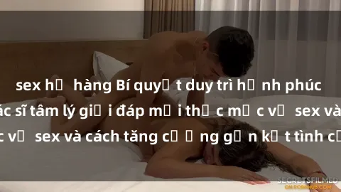 sex họ hàng Bí quyết duy trì hạnh phúc trong hôn nhân: Bác sĩ tâm lý giải đáp mọi thắc mắc về sex và cách tăng cường gắn kết tình cảm hàng ngày.