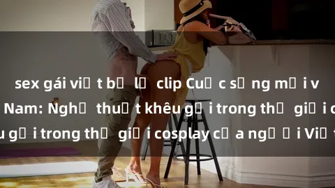 sex gái việt bị lộ clip Cuộc sống mới với sex cosplay Việt Nam: Nghệ thuật khêu gợi trong thế giới cosplay của người Việt