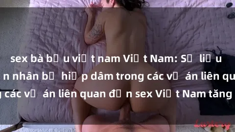 sex bà bầu việt nam Việt Nam: Số liệu cho thấy tỷ lệ nạn nhân bị hiếp dâm trong các vụ án liên quan đến sex Việt Nam tăng cao