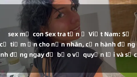 sex mẹ con Sex tra tấn ở Việt Nam: Sự lạm dụng và nguy cơ tiềm ẩn cho nạn nhân, cần hành động ngay để bảo vệ quyền lợi và sức khỏe của họ