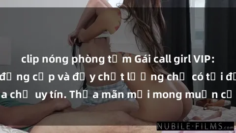 clip nóng phòng tắm Gái call girl VIP: Dịch vụ cao cấp, đẳng cấp và đầy chất lượng chỉ có tại địa chỉ uy tín. Thỏa mãn mọi mong muốn của khách hàng khó tính.