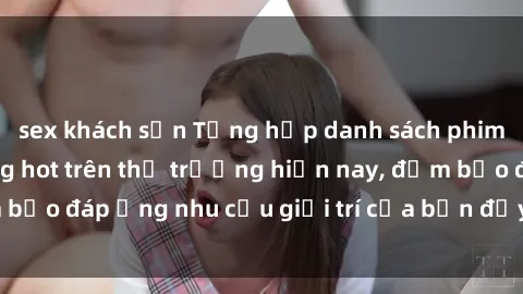 sex khách sạn Tổng hợp danh sách phim sex mới nhất đang hot trên thị trường hiện nay, đảm bảo đáp ứng nhu cầu giải trí của bạn đầy đủ và đa dạng.