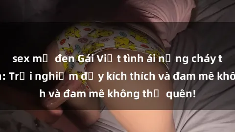 sex mỹ đen Gái Việt tình ái nồng cháy tại khách sạn: Trải nghiệm đầy kích thích và đam mê không thể quên!