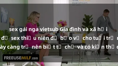sex gái nga vietsub Gia đình và xã hội cần chú ý đến vấn đề sex thiếu niên để bảo vệ cho tuổi trẻ ngày càng trở nên biết tự chủ và có kiến thức về sức khỏe sinh sản.