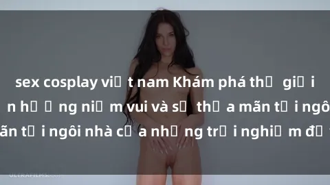 sex cosplay việt nam Khám phá thế giới sex trực tuyến: Tận hưởng niềm vui và sự thỏa mãn tại ngôi nhà của những trải nghiệm đầy kích thích!