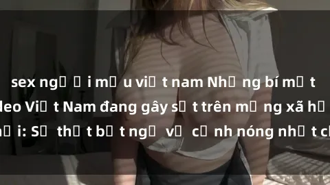 sex người mẫu việt nam Những bí mật đằng sau sex video Việt Nam đang gây sốt trên mạng xã hội: Sự thật bất ngờ về cảnh nóng nhất của người dân Việt