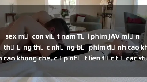 sex mẹ con việt nam Tải phim JAV miễn phí ngay hôm nay để thưởng thức những bộ phim đỉnh cao không che, cập nhật liên tục từ các studio nổi tiếng.
