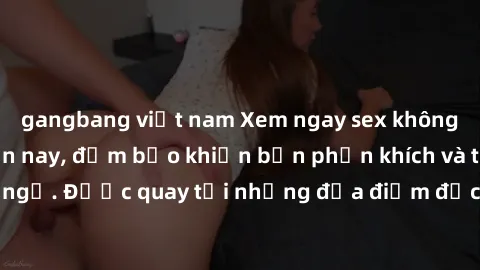gangbang việt nam Xem ngay sex không che hot nhất hiện nay, đảm bảo khiến bạn phấn khích và thỏa mãn không ngờ. Được quay tại những địa điểm độc đáo, nội dung hấp dẫn, không giới hạn.