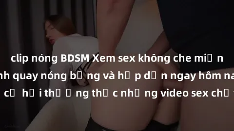 clip nóng BDSM Xem sex không che miễn phí với những cảnh quay nóng bỏng và hấp dẫn ngay hôm nay. Đừng bỏ lỡ cơ hội thưởng thức những video sex chất lượng cao đến từ các nguồn uy tín.