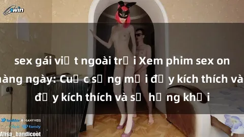 sex gái việt ngoài trời Xem phim sex online miễn phí hàng ngày: Cuộc sống mới đầy kích thích và sự hứng khởi