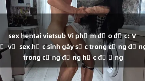 sex hentai vietsub Vi phạm đạo đức: Vụ bắt quá khứ vụ sex học sinh gây sốc trong cộng đồng học đường