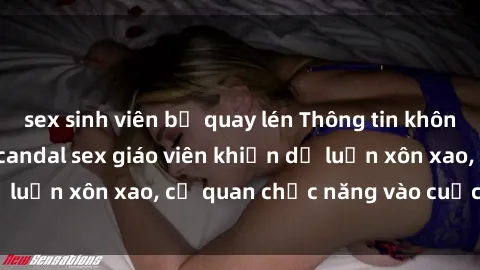 sex sinh viên bị quay lén Thông tin không thể chối cãi về scandal sex giáo viên khiến dư luận xôn xao, cơ quan chức năng vào cuộc điều tra.