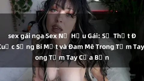 sex gái nga Sex Nữ Hầu Gái: Sự Thật Đằng Sau Cuộc Sống Bí Mật và Đam Mê Trong Tầm Tay Của Bạn