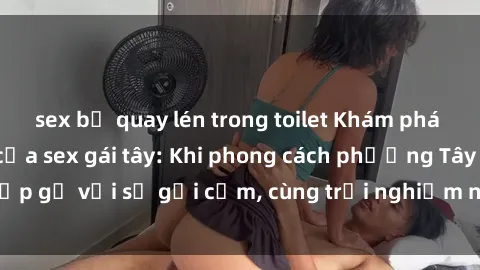 sex bị quay lén trong toilet Khám phá sức hút đặc biệt của sex gái tây: Khi phong cách phương Tây gặp gỡ với sự gợi cảm, cùng trải nghiệm những khoái cảm mới mẻ.