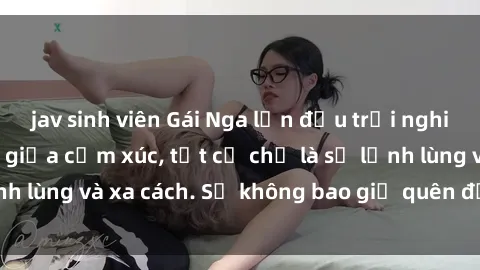 jav sinh viên Gái Nga lần đầu trải nghiệm làm tình không giữa cảm xúc, tất cả chỉ là sự lạnh lùng và xa cách. Sẽ không bao giờ quên được đêm ấy!