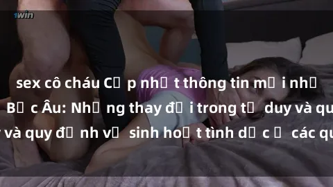 sex cô cháu Cập nhật thông tin mới nhất về vấn đề sex ở Bắc Âu: Những thay đổi trong tư duy và quy định về sinh hoạt tình dục ở các quốc gia Bắc Âu.