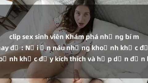 clip sex sinh viên Khám phá những bí mật tại sex phòng thay đồ: Nơi ẩn náu những khoảnh khắc đầy kích thích và hấp dẫn đến bất ngờ!