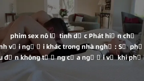 phim sex nô lệ tình dục Phát hiện chồng quay lén làm tình với người khác trong nhà nghỉ: Sự phẫn nộ và đau đớn không tưởng của người vợ khi phải chứng kiến cảnh tượng đau lòng