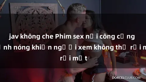 jav không che Phim sex nơi công cộng - Cảnh nóng khiến người xem không thể rời mắt
