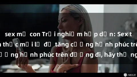 sex mẹ con Trải nghiệm hấp dẫn: Sex trong xe hơi - Cách thức mới lạ để tăng cường hạnh phúc trên đường đi, hãy thử ngay!