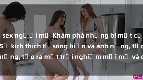 sex người mỹ Khám phá những bí mật của sex bãi biển: Sự kích thích từ sóng biển và ánh nắng, tạo ra một trải nghiệm mới mẻ và đầy máu lửa.