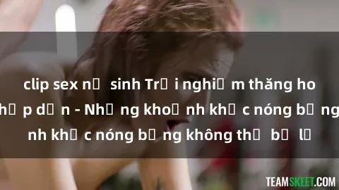 clip sex nữ sinh Trải nghiệm thăng hoa cùng phim sex hấp dẫn - Những khoảnh khắc nóng bỏng không thể bỏ lỡ