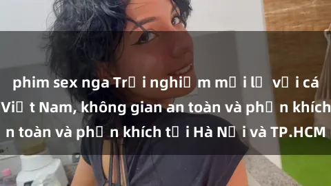 phim sex nga Trải nghiệm mới lạ với các buổi gangbang Việt Nam, không gian an toàn và phấn khích tại Hà Nội và TP.HCM
