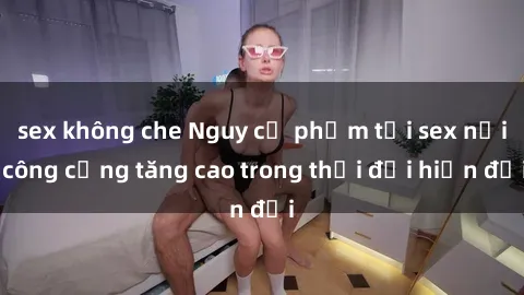 sex không che Nguy cơ phạm tội sex nơi công cộng tăng cao trong thời đại hiện đại