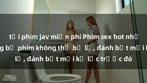 tải phim jav miễn phí Phim sex hot nhất năm Top những bộ phim không thể bỏ lỡ, đánh bật mọi kỷ lục trước đó