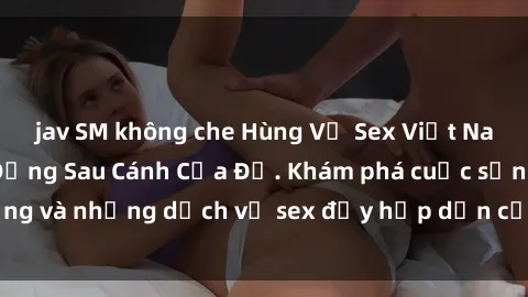 jav SM không che Hùng Vỹ Sex Việt Nam: Những Bí Mật Đằng Sau Cánh Cửa Đỏ. Khám phá cuộc sống và những dịch vụ sex đầy hấp dẫn của người Việt Nam.