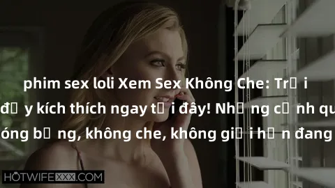 phim sex loli Xem Sex Không Che: Trải nghiệm mới lạ và đầy kích thích ngay tại đây! Những cảnh quay nóng bỏng, không che, không giới hạn đang chờ đón bạn. Đừng bỏ lỡ!