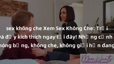 sex không che Xem Sex Không Che: Trải nghiệm mới lạ và đầy kích thích ngay tại đây! Những cảnh quay nóng bỏng, không che, không giới hạn đang chờ đón bạn. Đừng bỏ lỡ!